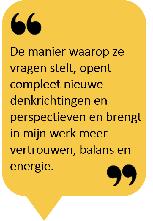 De manier waarop ze vragen stelt, opent compleet nieuwe denkrichtingen en perspectieven en brengt in mijn werk meer vertrouwen, balans en energie.